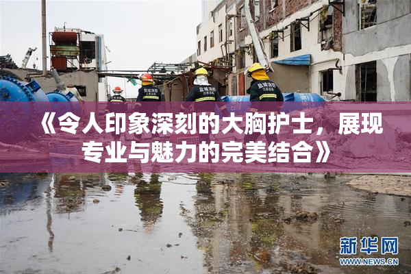 《令人印象深刻的大胸护士，展现专业与魅力的完美结合》