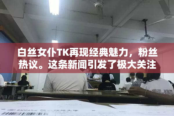 白丝女仆TK再现经典魅力，粉丝热议。这条新闻引发了极大关注。