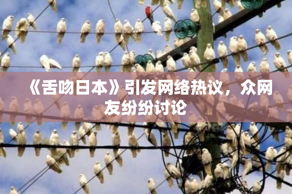 《舌吻日本》引发网络热议，众网友纷纷讨论