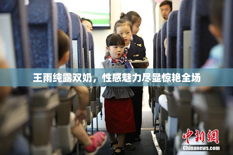 王雨纯露双奶，性感魅力尽显惊艳全场