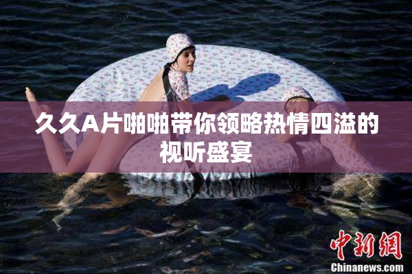 久久A片啪啪带你领略热情四溢的视听盛宴