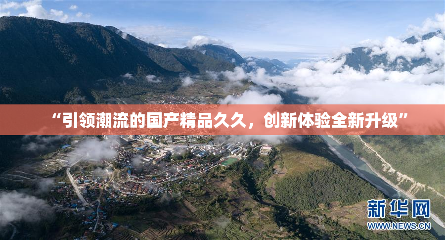 “引领潮流的国产精品久久，创新体验全新升级”