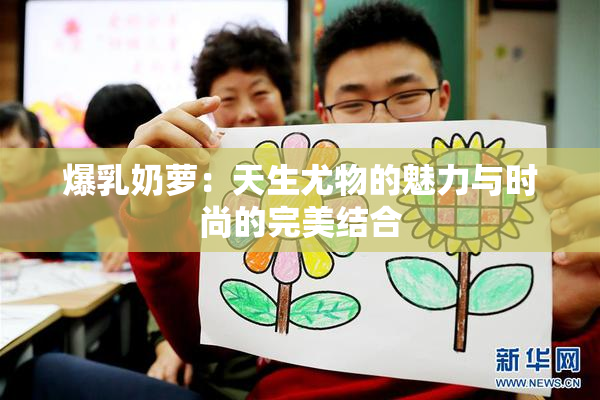 爆乳奶萝：天生尤物的魅力与时尚的完美结合