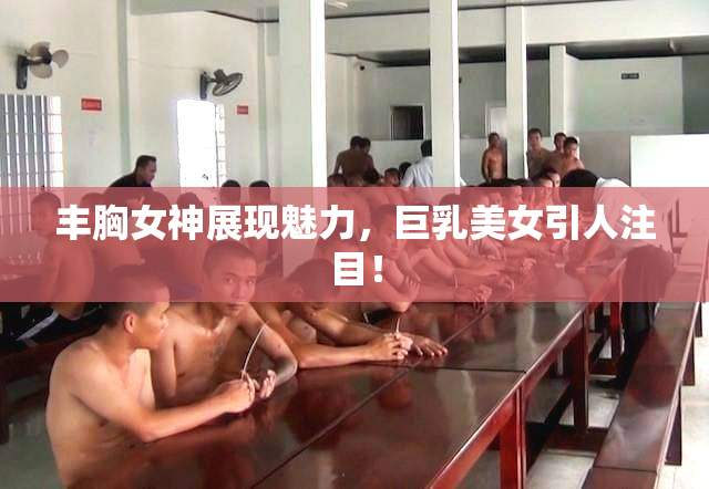 丰胸女神展现魅力，巨乳美女引人注目！
