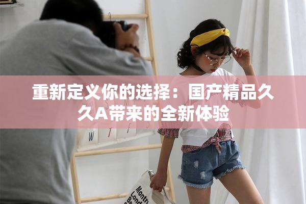 重新定义你的选择：国产精品久久A带来的全新体验