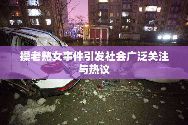 搡老熟女事件引发社会广泛关注与热议