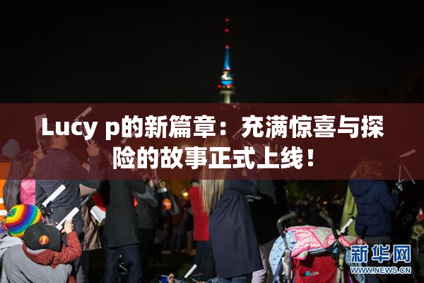 Lucy p的新篇章：充满惊喜与探险的故事正式上线！