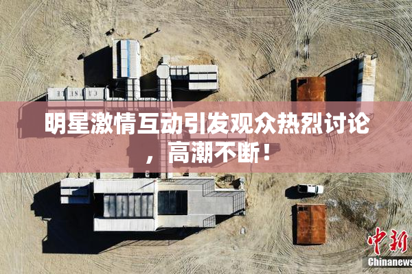 明星激情互动引发观众热烈讨论，高潮不断！