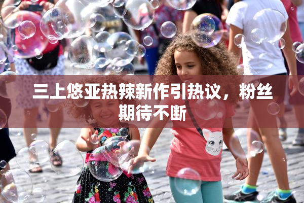三上悠亚热辣新作引热议，粉丝期待不断