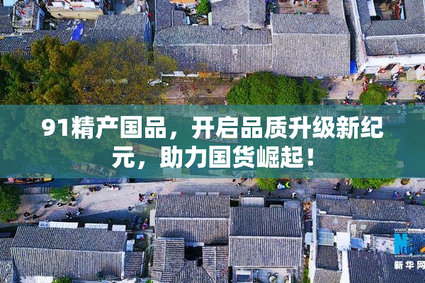 91精产国品，开启品质升级新纪元，助力国货崛起！