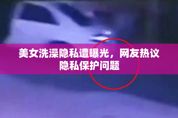 美女洗澡隐私遭曝光，网友热议隐私保护问题