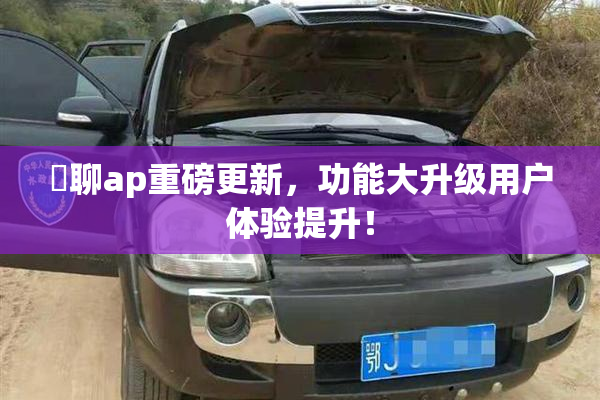 躶聊ap重磅更新，功能大升级用户体验提升！
