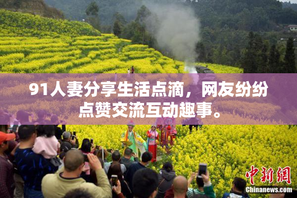 91人妻分享生活点滴，网友纷纷点赞交流互动趣事。