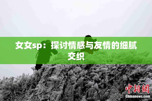 女女sp：探讨情感与友情的细腻交织
