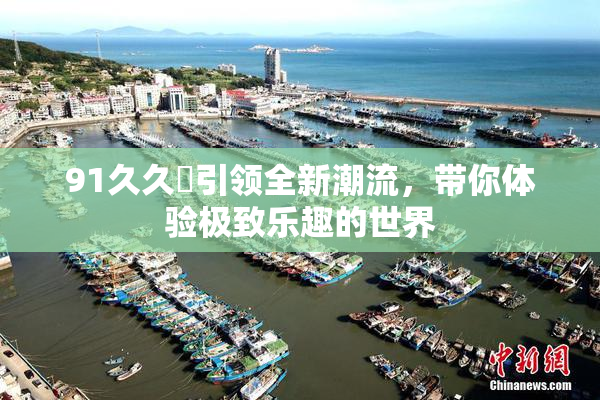 91久久擼引领全新潮流，带你体验极致乐趣的世界
