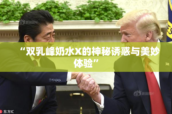 “双乳峰奶水X的神秘诱惑与美妙体验”