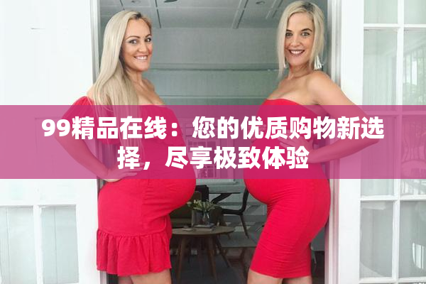 99精品在线：您的优质购物新选择，尽享极致体验