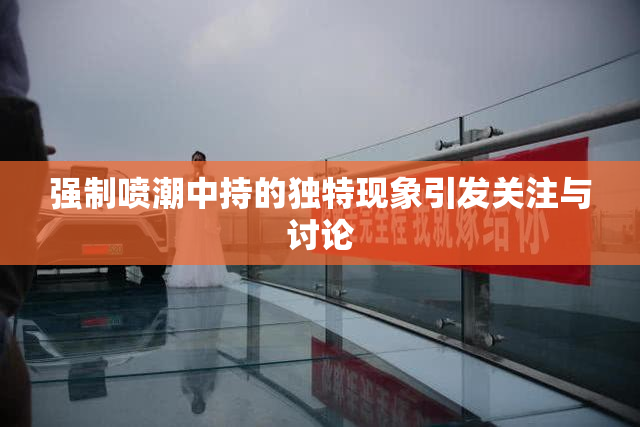 强制喷潮中持的独特现象引发关注与讨论