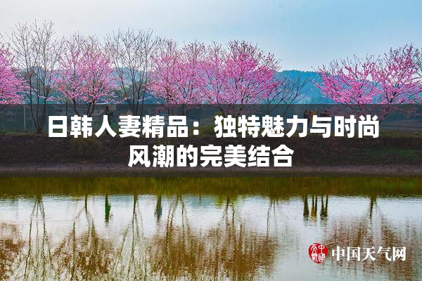 日韩人妻精品：独特魅力与时尚风潮的完美结合