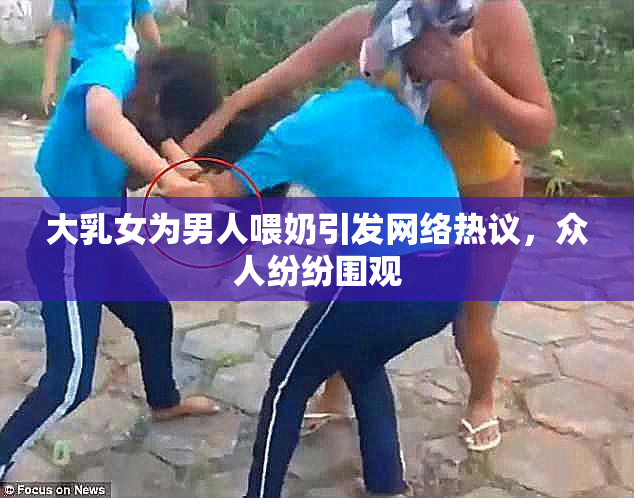 大乳女为男人喂奶引发网络热议，众人纷纷围观