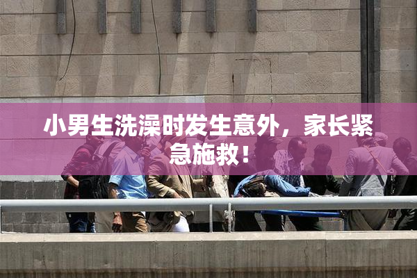 小男生洗澡时发生意外，家长紧急施救！