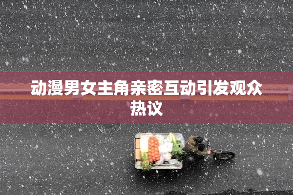 动漫男女主角亲密互动引发观众热议