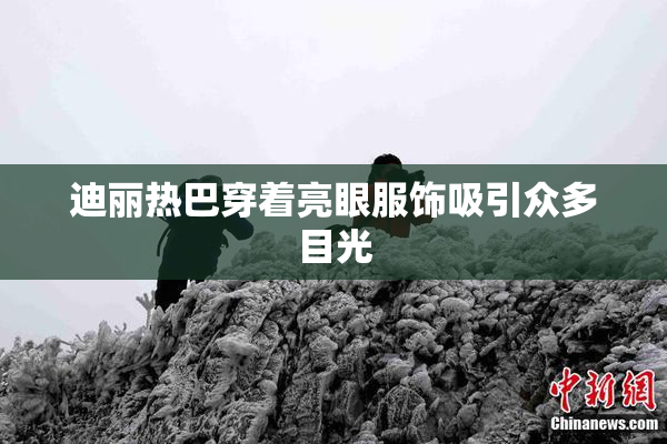 迪丽热巴穿着亮眼服饰吸引众多目光