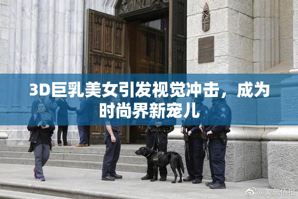 3D巨乳美女引发视觉冲击，成为时尚界新宠儿