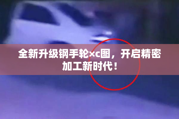 全新升级钢手轮×c图，开启精密加工新时代！