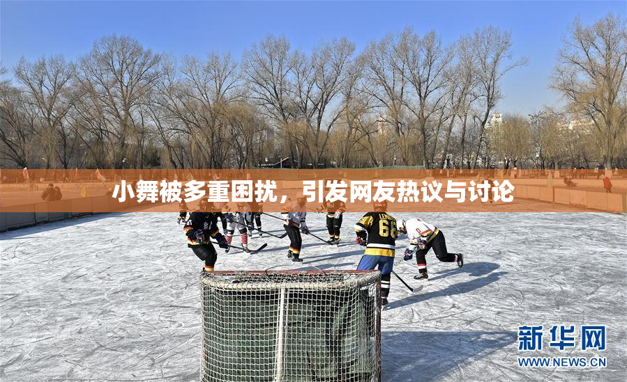小舞被多重困扰，引发网友热议与讨论