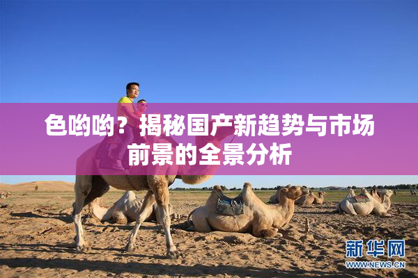 色哟哟？揭秘国产新趋势与市场前景的全景分析