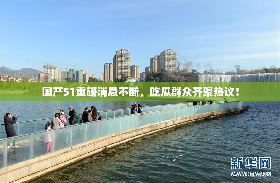 国产51重磅消息不断，吃瓜群众齐聚热议！