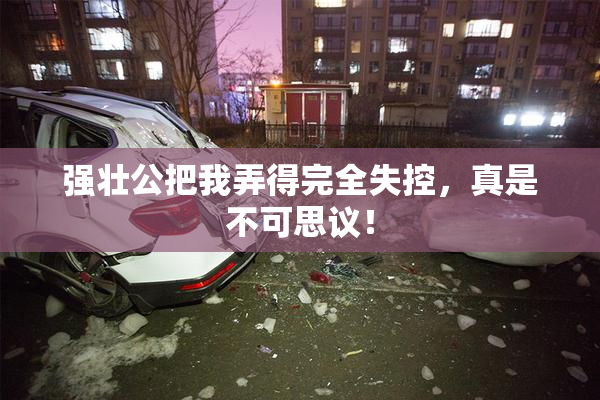 强壮公把我弄得完全失控，真是不可思议！