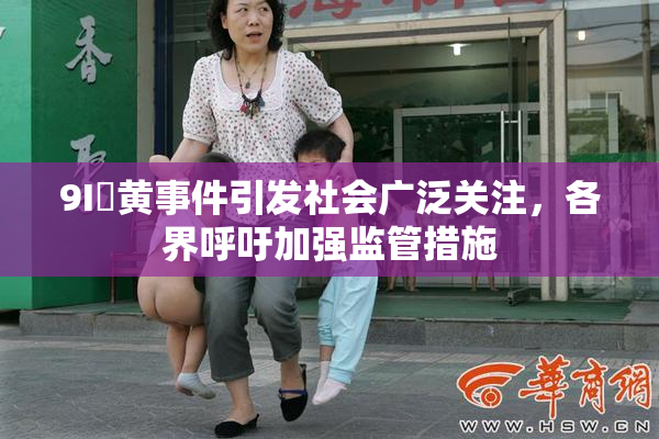 9I婬黄事件引发社会广泛关注，各界呼吁加强监管措施
