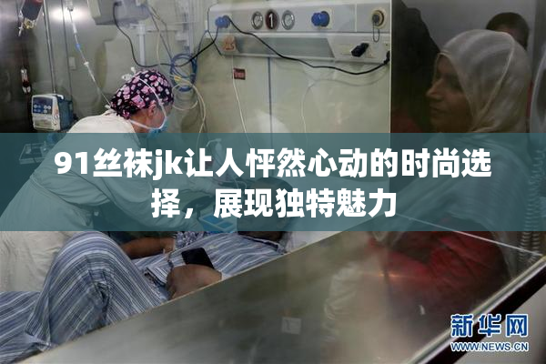 91丝袜jk让人怦然心动的时尚选择，展现独特魅力