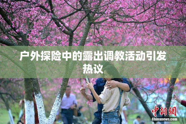 户外探险中的露出调教活动引发热议