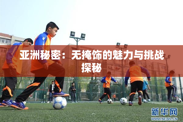 亚洲秘密：无掩饰的魅力与挑战探秘