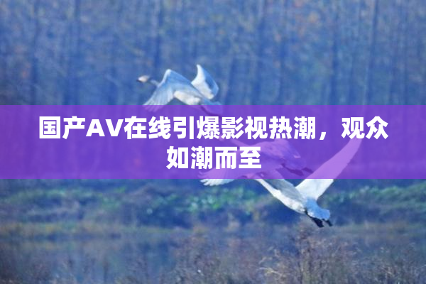 国产AV在线引爆影视热潮，观众如潮而至