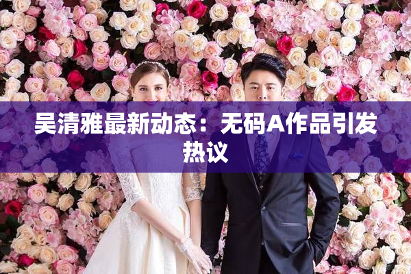 吴清雅最新动态：无码A作品引发热议