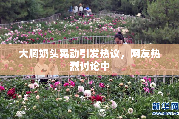 大胸奶头晃动引发热议，网友热烈讨论中