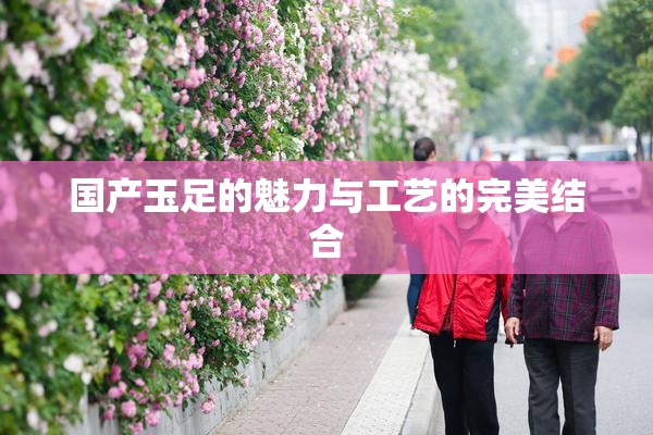 国产玉足的魅力与工艺的完美结合