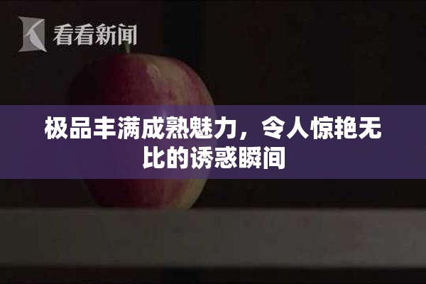 极品丰满成熟魅力，令人惊艳无比的诱惑瞬间