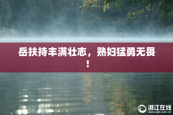岳扶持丰满壮志，熟妇猛勇无畏！