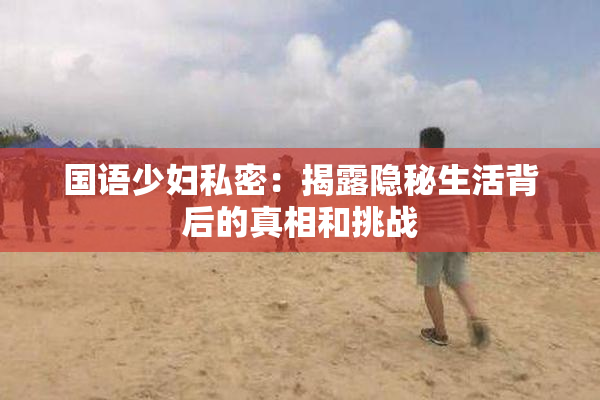 国语少妇私密：揭露隐秘生活背后的真相和挑战