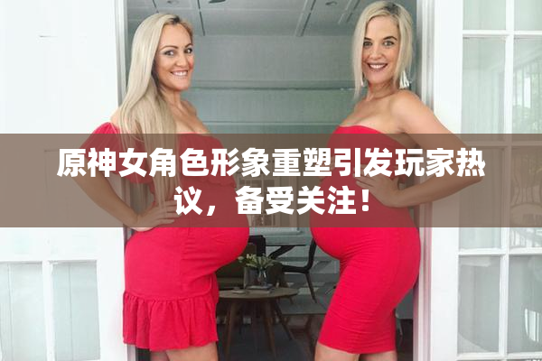 原神女角色形象重塑引发玩家热议，备受关注！