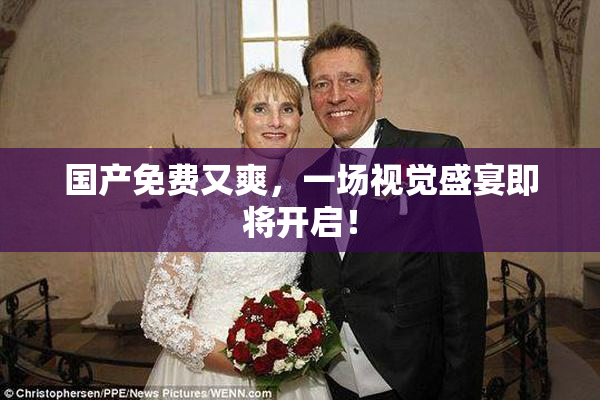 国产免费又爽，一场视觉盛宴即将开启！