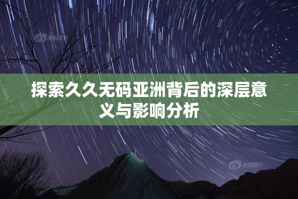 探索久久无码亚洲背后的深层意义与影响分析