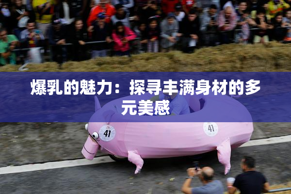 爆乳的魅力：探寻丰满身材的多元美感