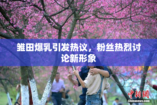 雏田爆乳引发热议，粉丝热烈讨论新形象