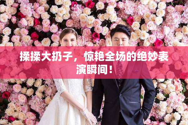 揉揉大扔子，惊艳全场的绝妙表演瞬间！